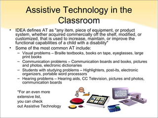 Assistive Technology in the
                  Classroom
•   IDEA defines AT as "any item, piece of equipment, or product
    system, whether acquired commercially off the shelf, modified, or
    customized, that is used to increase, maintain, or improve the
    functional capabilities of a child with a disability"
•   Some of the most common AT include:
     – Visual problems – Braille textbooks, books on tape, eyeglasses, large
       print books
     – Communication problems – Communication boards and books, pictures
       and photos, electronic dictionaries
     – Students with studying problems – Highlighters, post-its, electronic
       organizers, portable word processors
     – Hearing problems – Hearing aids, CC Television, pictures and photos,
       communication boards

     *For an even more
     extensive list,
     you can check
     out Assistive Technology
 
