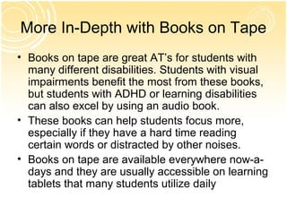 More In-Depth with Books on Tape
• Books on tape are great AT’s for students with
  many different disabilities. Students with visual
  impairments benefit the most from these books,
  but students with ADHD or learning disabilities
  can also excel by using an audio book.
• These books can help students focus more,
  especially if they have a hard time reading
  certain words or distracted by other noises.
• Books on tape are available everywhere now-a-
  days and they are usually accessible on learning
  tablets that many students utilize daily
 