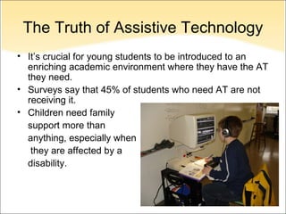 The Truth of Assistive Technology
• It’s crucial for young students to be introduced to an
  enriching academic environment where they have the AT
  they need.
• Surveys say that 45% of students who need AT are not
  receiving it.
• Children need family
  support more than
  anything, especially when
   they are affected by a
  disability.
 