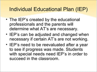 Individual Educational Plan (IEP)
• The IEP’s created by the educational
  professionals and the parents will
  determine what AT’s are necessary.
• IEP’s can be adjusted and changed when
  necessary if certain AT’s are not working.
• IEP’s need to be reevaluated after a year
  to see if progress was made. Students
  with special needs need IEP’s in order to
  succeed in the classroom.
 