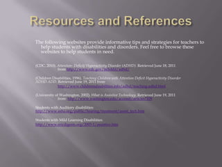 Resources and ReferencesThe following websites provide informative tips and strategies for teachers to help students with disabilities and disorders. Feel free to browse these websites to help students in need. 	(CDC, 2010). Attention- Deficit/ Hyperactivity Disorder (ADHD). Retrieved June 18, 2011 			from http://www.cdc.gov/ncbddd/adhd/		(Children Disabilities, 1996). Teaching Children with Attention Deficit Hyperactivity Disorder 		ADHD ADD. Retrieved June 19, 2011 from http://www.childrensdisabilities.info/adhd/teaching-adhd.html		(University of Washington, 2002). What is Assistive Technology. Retrieved June 19, 2011 	   		from  http://www.washington.edu/accessit/articles?109	Students with Auditory disabilities: 	http://www.asha.org/public/hearing/treatment/assist_tech.htm	Students with Mild Learning Disabilities:http://www.ericdigests.org/2003-1/assistive.htm