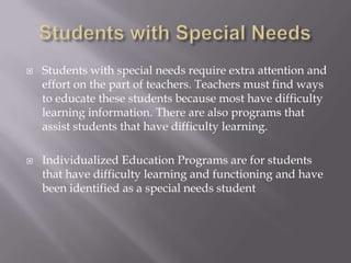 Students with Special NeedsStudents with special needs require extra attention and effort on the part of teachers. Teachers must find ways to educate these students because most have difficulty learning information. There are also programs that assist students that have difficulty learning. Individualized Education Programs are for students that have difficulty learning and functioning and have been identified as a special needs student