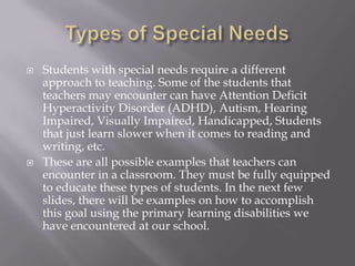 Types of Special NeedsStudents with special needs require a different approach to teaching. Some of the students that teachers may encounter can have Attention Deficit Hyperactivity Disorder (ADHD), Autism, Hearing Impaired, Visually Impaired, Handicapped, Students that just learn slower when it comes to reading and writing, etc. These are all possible examples that teachers can encounter in a classroom. They must be fully equipped to educate these types of students. In the next few slides, there will be examples on how to accomplish this goal using the primary learning disabilities we have encountered at our school. 