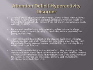 Attention Deficit Hyperactivity DisorderAttention Deficit Hyperactivity Disorder (ADHD) describes individuals that have trouble paying attention, controlling impulsive behaviors (might act without thinking about what the result will be), and in some cases, are overly active(CDC, 2010).For students in school, especially elementary school this can be a huge problem when it comes to focusing on the teacher and the lesson they are giving their students. The problem exists because teachers and students begin to get frustrated when no one is at fault at all. Teachers just have to find ways that can reach the students. Teachers can not become predictable in their teaching. Being creative and versatile is key. Students with this disability require more effort. Using technology in the classroom is a nice way to break the monotony of lecturing for these students. Teachers can use Microsoft Word and interact with students using internet in the classroom. They can use educational games to grab and retain the attention of these students as well. 