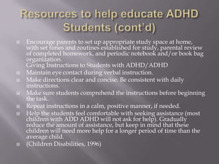 Resources to help educate ADHD Students (cont’d)Encourage parents to set up appropriate study space at home, with set times and routines established for study, parental review of completed homework, and periodic notebook and/or book bag organization.Giving Instructions to Students with ADHD/ADHD Maintain eye contact during verbal instruction. Make directions clear and concise. Be consistent with daily instructions. Make sure students comprehend the instructions before beginning the task. Repeat instructions in a calm, positive manner, if needed. Help the students feel comfortable with seeking assistance (most children with ADD ADHD will not ask for help). Gradually reduce the amount of assistance, but keep in mind that these children will need more help for a longer period of time than the average child.(Children Disabilities, 1996)