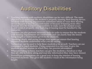 Auditory Disabilities Teaching students with auditory disabilities can be very difficult. The main objective is to make sure the student is properly wearing their hearing device. Students with hearing impairments sometimes refuse to wear their hearing device because it may be uncomfortable or because of teasing from other students. It is the teacher’s responsibility to make sure the student wears it, and wears it properly. Any bullying or teasing must be handled by the instructor. Teachers can also perform necessary tasks in order to ensure that the students with hearing impairments are comfortable and can clearly hear the lesson being taught or instructions given to the students. Speaking clearly and saying things over again can ensure that hearing impaired students understand what you are saying. Technology can be used to help these students a lot as well. Teachers can use computers to teach students. Using computers is a nice way to give the students another avenue in which they can process information.When providing lectures, teachers can give the students a handout so that they are able to follow along and read any information they may have missed. PowerPoint presentations are a good way to keep the interest of hearing impaired students. This gives the student a visual of the information being taught. 