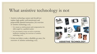 What assistive technology is not
◦ Assistive technology cannot and should not
replace high quality, well-intentioned, and
purposefully planned instruction (An overview
of assistive technology, n.d.)
◦ It is meant as reinforcement and compensation for
skills taught by a qualified teacher
◦ It is not meant to serve as tool to overcome
ineffective teaching (An overview of assistive
technology, n.d.)
◦ It does not help to make a disability go away (An
overview of assistive technology, n.d.)
 