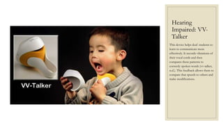 Hearing
Impaired: VV-
Talker
This device helps deaf students to
learn to communicate more
effectively. It records vibrations of
their vocal cords and then
compares these patterns to
correctly spoken words (vv-talker,
n.d.). This feedback allows them to
compare that speech to others and
make modifications.
 