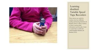 Learning
disabled:
Variable Speed
Tape Recorders
These devices are useful for
students who have difficulty
reading and listening (Stanberry &
Raskind, 2010). It allows students
to listen to prerecorded
information and then play it back
at a speed that is useful and
understandable (Stanberry &
Raskind, 2010).
 