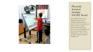 Physically
disabled:
Satalight
SMART Board
This SMART Board has been
designed with the needs of
physically disabled students in
mind. It is easily moved and can be
tilted to almost any angle to
provide students with greater
access to the board (Satalight, n.d.).
This device also helps to foster
independence as well as one-on-
one teacher-student interaction
(Satalight, n.d.).
 