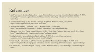 References
◦ An Overview of Assistive Technology . (n.d.). National Center for Learning Disabilities. Retrieved June 9, 2014,
from http://www.ncld.org/students-disabilities/assistive-technology-education/overview-assistive-
technology
◦ Assistive Technology. (n.d.). Assistive Technology - Wrightslaw. Retrieved June 9, 2014, from
http://www.wrightslaw.com/info/atech.index.htm
◦ Assistive Technology Legislation . (n.d.). . Retrieved June 9, 2014, from
http://atto.buffalo.edu/registered/ATBasics/Foundation/Laws/atlegislation.php
◦ Hardware Overview: Tactile Image Enhancer. (n.d.). - Tactile Image Enhancer. Retrieved June 9, 2014, from
http://www.indiana.edu/~iuadapts/technology/hardware/tactile/
◦ Satalight. (n.d.). Advanced Education. Retrieved June 9, 2014, from http://www.advanced-
education.com/educators/products/smart-board/satalight/
◦ Stanberry, K., & Raskind, M. (2010). Variable Speed Tape Recorder. Retrieved June 9, 2014, from
http://www.greatschools.org/special-education/assistive-technology/947-variable-speed-tape-recorders.gs
◦ vv-talker. (n.d.). Industrial Designers Society of America. Retrieved June 9, 2014, from http://www.idsa.org/vv-
talker
 