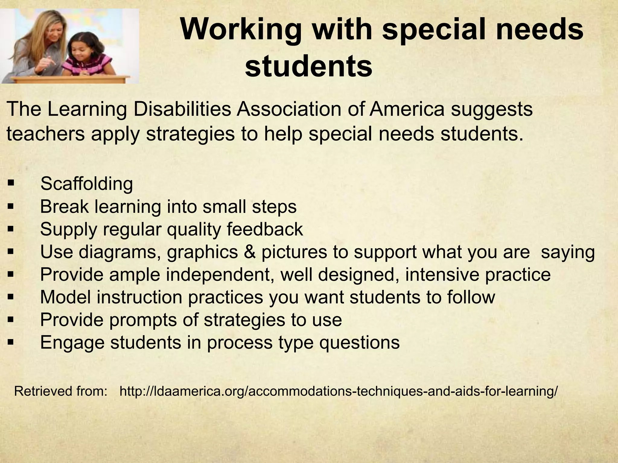 Working with special needs students
The Learning Disabilities Association of America suggests teachers apply
strategies to help special needs students.
 Scaffolding
 Break learning into small steps
 Supply regular quality feedback
 Use diagrams, graphics & pictures to support what you are saying
 Provide ample independent, well designed, intensive practice
 Model instruction practices you want students to follow
 Provide prompts of strategies to use
 Engage students in process type questions
Retrieved from: http://ldaamerica.org/accommodations-techniques-and-aids-for-learning/
 