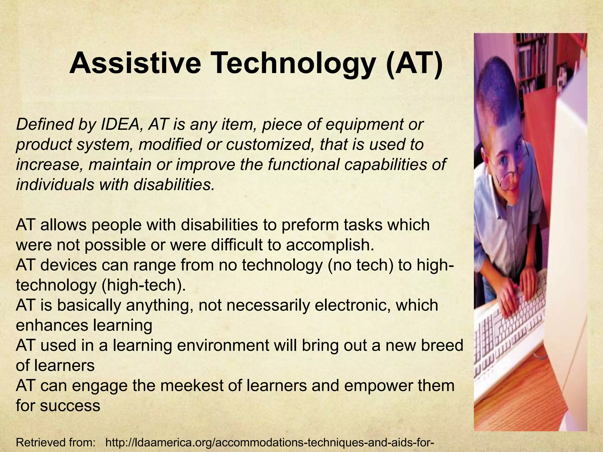 Assistive Technology (AT)
Defined by IDEA, AT is any item, piece of equipment or product
system, modified or customized, that is used to increase, maintain or
improve the functional capabilities of individuals with disabilities.
AT allows people with disabilities to preform tasks which were not
possible or were difficult to accomplish.
AT devices can range from no technology (no tech) to high-
technology (high-tech).
AT is basically anything, not necessarily electronic, which enhances
learning
AT used in a learning environment will bring out a new breed of
learners
AT can engage the meekest of learners and empower them for success
Retrieved from: http://ldaamerica.org/accommodations-techniques-and-aids-for-learning/
 