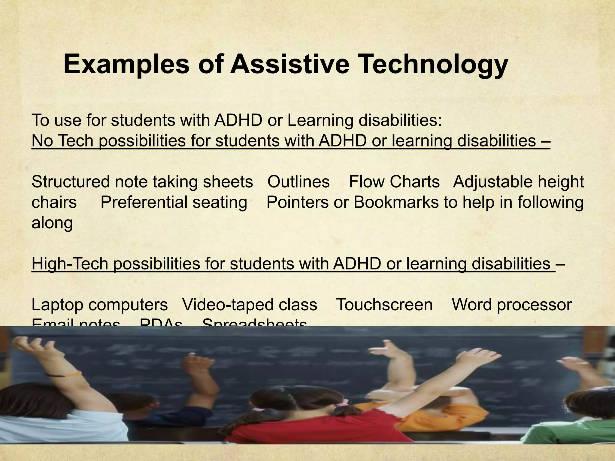 Examples of Assistive Technology
To use for students with ADHD or Learning disabilities:
No Tech possibilities for students with ADHD or learning disabilities –
Structured note taking sheets Outlines Flow Charts Adjustable height
chairs Preferential seating Pointers or Bookmarks to help in following along
High-Tech possibilities for students with ADHD or learning disabilities –
Laptop computers Video-taped class Touchscreen Word processor
Email notes PDAs Spreadsheets
 