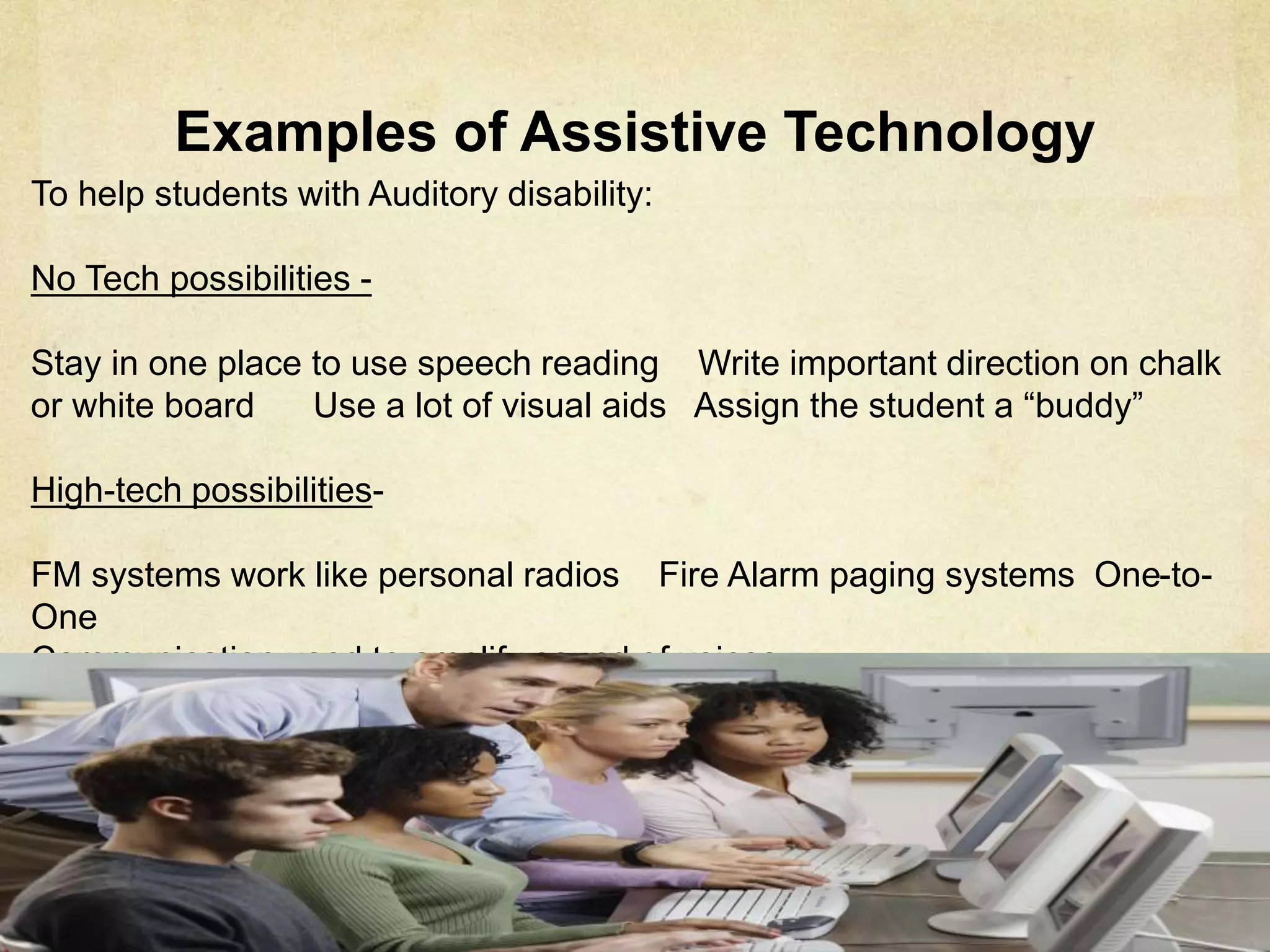 Examples of Assistive Technology
To help students with Auditory disability:
No Tech possibilities -
Stay in one place to use speech reading Write important direction on chalk or
white board Use a lot of visual aids Assign the student a “buddy”
High-tech possibilities-
FM systems work like personal radios Fire Alarm paging systems One-to-One
Communication used to amplify sound of voices
 
