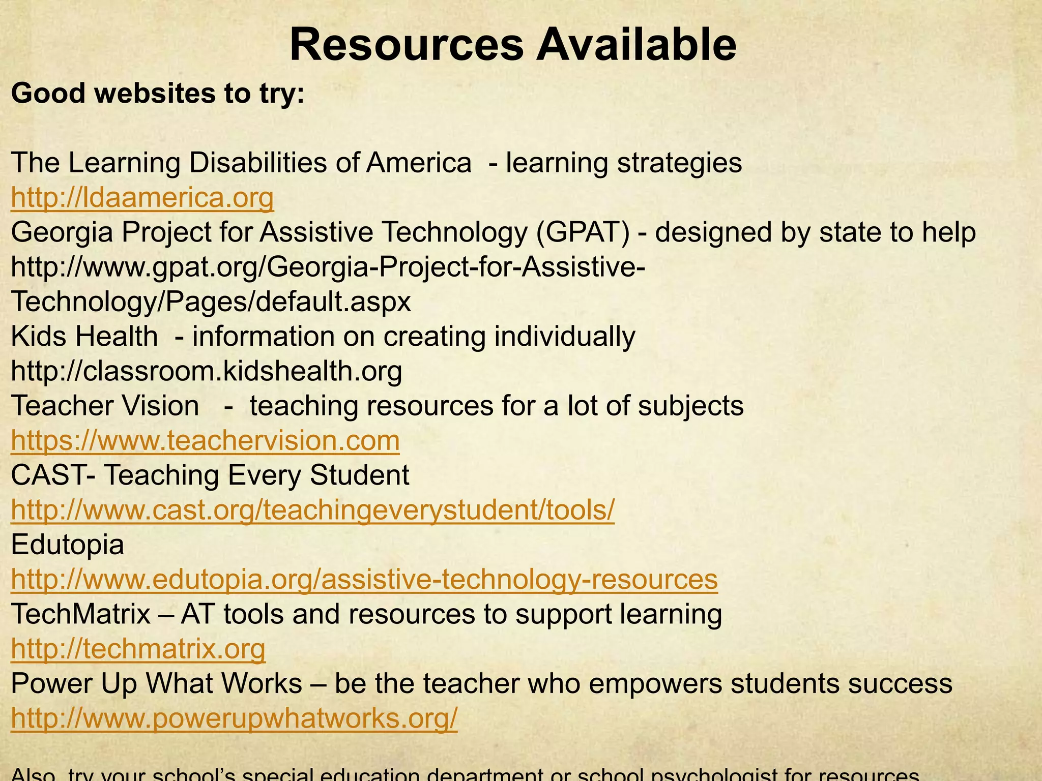 Good websites to try:
The Learning Disabilities of America - learning strategies
http://ldaamerica.org
Georgia Project for Assistive Technology (GPAT) - designed by state to help
http://www.gpat.org/Georgia-Project-for-Assistive-Technology/Pages/default.aspx
Kids Health - information on creating individually
http://classroom.kidshealth.org
Teacher Vision - teaching resources for a lot of subjects
https://www.teachervision.com
CAST- Teaching Every Student
http://www.cast.org/teachingeverystudent/tools/
Edutopia
http://www.edutopia.org/assistive-technology-resources
TechMatrix – AT tools and resources to support learning
http://techmatrix.org
Power Up What Works – be the teacher who empowers students success
http://www.powerupwhatworks.org/
Resources & Links Available
 