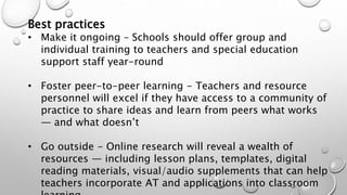 Best practices
• Make it ongoing – Schools should offer group and
individual training to teachers and special education
support staff year-round
• Foster peer-to-peer learning - Teachers and resource
personnel will excel if they have access to a community of
practice to share ideas and learn from peers what works
— and what doesn’t
• Go outside - Online research will reveal a wealth of
resources — including lesson plans, templates, digital
reading materials, visual/audio supplements that can help
teachers incorporate AT and applications into classroom
 