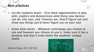 Best practices
• Let the students teach - Give them opportunities to play
with, explore and demonstrate what these new devices
can do, she says, and “chances are, they’ll figure out and
show you things you’d never figure out on your own
• Know what works - Whatever technology you choose to
use and however you choose to use it, make sure it has a
purpose and that it truly meets the students’ unique
needs
Sources: Hayes, 2013; Ed Tech
 