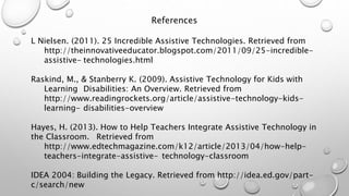 References
L Nielsen. (2011). 25 Incredible Assistive Technologies. Retrieved from
http://theinnovativeeducator.blogspot.com/2011/09/25-incredible-
assistive- technologies.html
Raskind, M., & Stanberry K. (2009). Assistive Technology for Kids with
Learning Disabilities: An Overview. Retrieved from
http://www.readingrockets.org/article/assistive-technology-kids-
learning- disabilities-overview
Hayes, H. (2013). How to Help Teachers Integrate Assistive Technology in
the Classroom. Retrieved from
http://www.edtechmagazine.com/k12/article/2013/04/how-help-
teachers-integrate-assistive- technology-classroom
IDEA 2004: Building the Legacy. Retrieved from http://idea.ed.gov/part-
c/search/new
 