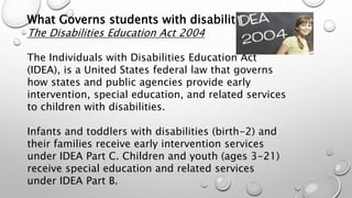 What Governs students with disabilities?
The Disabilities Education Act 2004
The Individuals with Disabilities Education Act
(IDEA), is a United States federal law that governs
how states and public agencies provide early
intervention, special education, and related services
to children with disabilities.
Infants and toddlers with disabilities (birth-2) and
their families receive early intervention services
under IDEA Part C. Children and youth (ages 3-21)
receive special education and related services
under IDEA Part B.
 