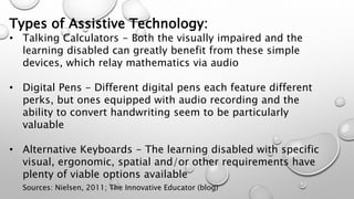 Types of Assistive Technology:
• Talking Calculators - Both the visually impaired and the
learning disabled can greatly benefit from these simple
devices, which relay mathematics via audio
• Digital Pens - Different digital pens each feature different
perks, but ones equipped with audio recording and the
ability to convert handwriting seem to be particularly
valuable
• Alternative Keyboards - The learning disabled with specific
visual, ergonomic, spatial and/or other requirements have
plenty of viable options available
Sources: Nielsen, 2011; The Innovative Educator (blog)
 