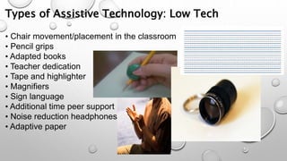 Types of Assistive Technology: Low Tech
• Chair movement/placement in the classroom
• Pencil grips
• Adapted books
• Teacher dedication
• Tape and highlighter
• Magnifiers
• Sign language
• Additional time peer support
• Noise reduction headphones
• Adaptive paper
 
