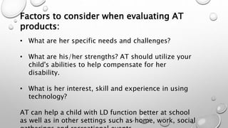 Factors to consider when evaluating AT
products:
• What are her specific needs and challenges?
• What are his/her strengths? AT should utilize your
child's abilities to help compensate for her
disability.
• What is her interest, skill and experience in using
technology?
AT can help a child with LD function better at school
as well as in other settings such as home, work, social
 