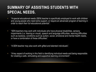 SUMMARY OF ASSISTING STUDENTS WITH
SPECIAL NEEDS.
• “A special educational needs (SEN) teacher is specifically employed to work with children
and young people who need extra support, or require an advanced program of learning in
order to reach their full educational potential”.
• “SEN teachers may work with individuals who have physical disabilities, sensory
impairments (i.e. hearing or visual), speech and language difficulties, learning difficulties
such as dyslexia, conditions such as autism, social, emotional and mental health needs,
or have a combination of these difficulties”.
• “A SEN teacher may also work with gifted and talented individuals”.
• “A key aspect of working in this field is identifying individual needs and being responsible
for creating a safe, stimulating and supportive learning environment”.
 