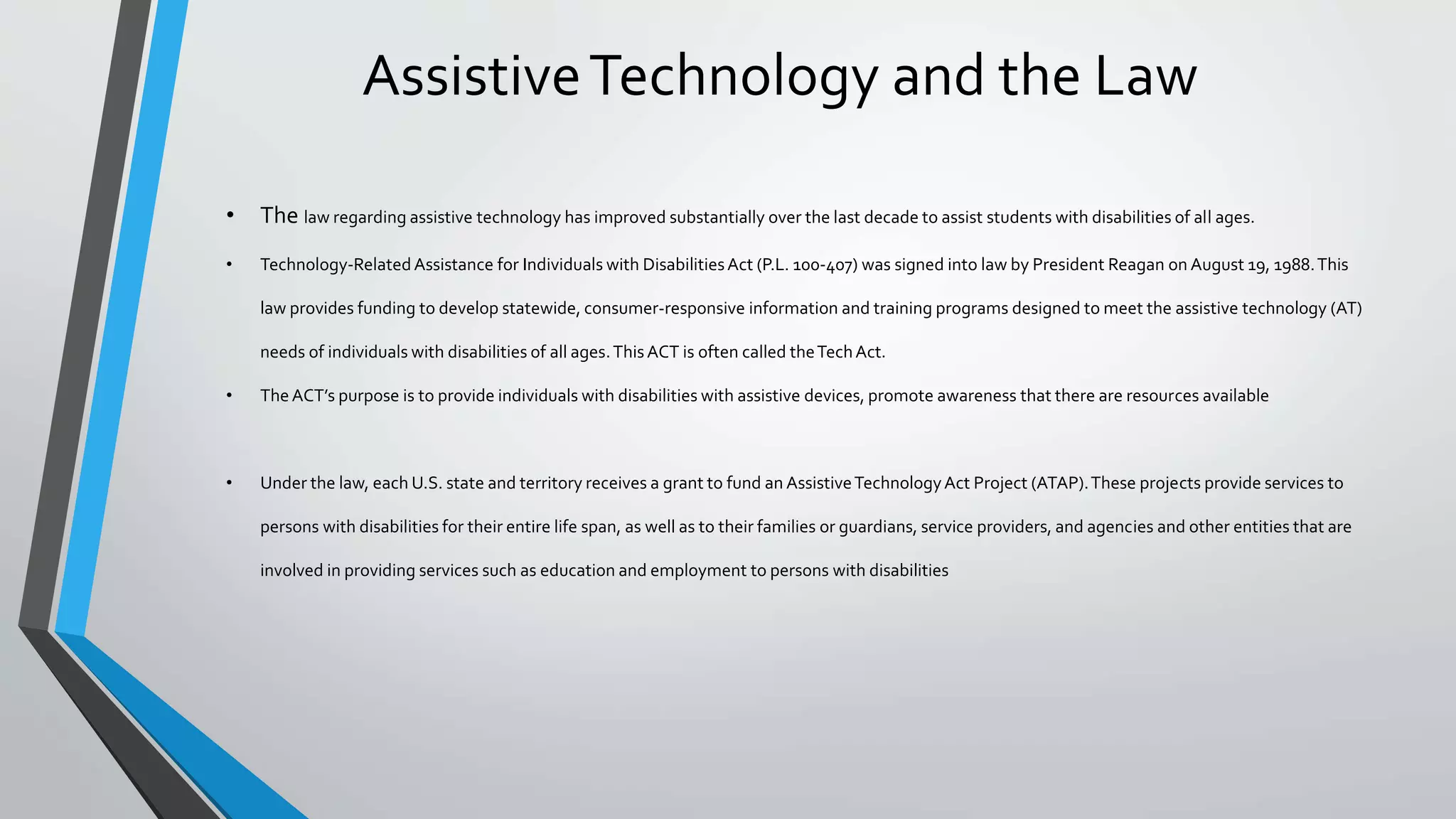 AssistiveTechnology and the Law
• The law regarding assistive technology has improved substantially over the last decade to assist students with disabilities of all ages.
• Technology-RelatedAssistance for Individuals with DisabilitiesAct (P.L. 100-407) was signed into law by President Reagan on August 19, 1988.This
law provides funding to develop statewide, consumer-responsive information and training programs designed to meet the assistive technology (AT)
needs of individuals with disabilities of all ages.ThisACT is often called theTechAct.
• TheACT’s purpose is to provide individuals with disabilities with assistive devices, promote awareness that there are resources available
• Under the law, each U.S. state and territory receives a grant to fund an AssistiveTechnologyAct Project (ATAP).These projects provide services to
persons with disabilities for their entire life span, as well as to their families or guardians, service providers, and agencies and other entities that are
involved in providing services such as education and employment to persons with disabilities
 