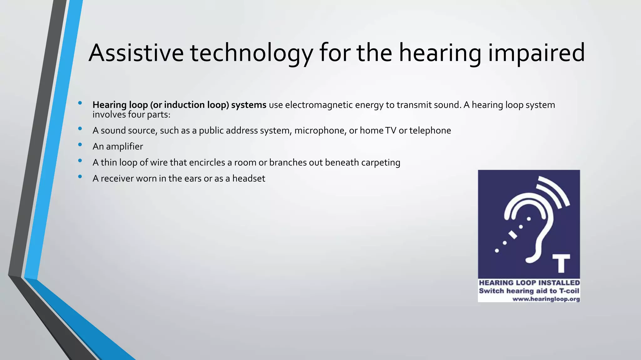 Assistive technology for the hearing impaired
• Hearing loop (or induction loop) systems use electromagnetic energy to transmit sound. A hearing loop system
involves four parts:
• A sound source, such as a public address system, microphone, or homeTV or telephone
• An amplifier
• A thin loop of wire that encircles a room or branches out beneath carpeting
• A receiver worn in the ears or as a headset
 