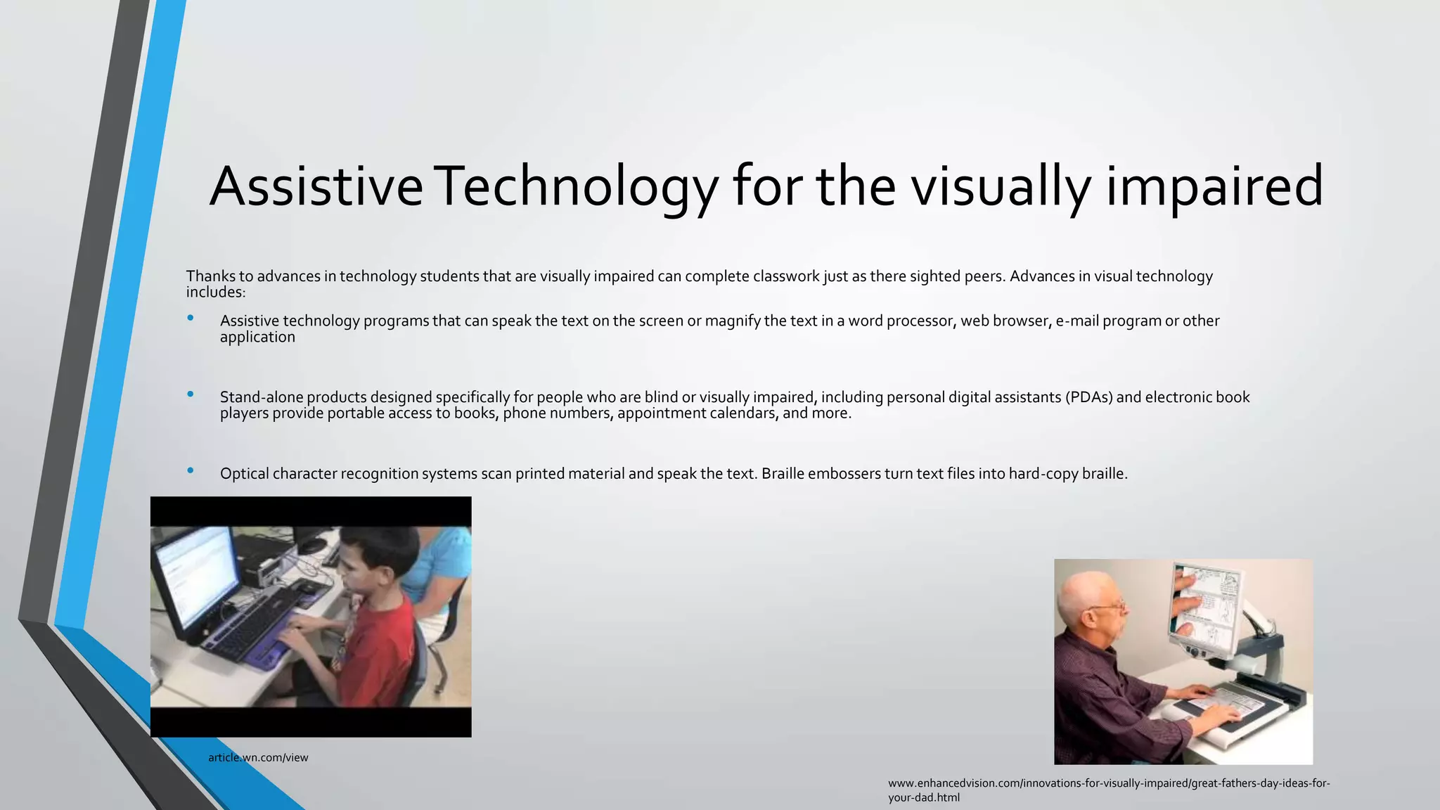 AssistiveTechnology for the visually impaired
Thanks to advances in technology students that are visually impaired can complete classwork just as there sighted peers. Advances in visual technology
includes:
• Assistive technology programs that can speak the text on the screen or magnify the text in a word processor, web browser, e-mail program or other
application
• Stand-alone products designed specifically for people who are blind or visually impaired, including personal digital assistants (PDAs) and electronic book
players provide portable access to books, phone numbers, appointment calendars, and more.
• Optical character recognition systems scan printed material and speak the text. Braille embossers turn text files into hard-copy braille.
www.enhancedvision.com/innovations-for-visually-impaired/great-fathers-day-ideas-for-
your-dad.html
article.wn.com/view
 