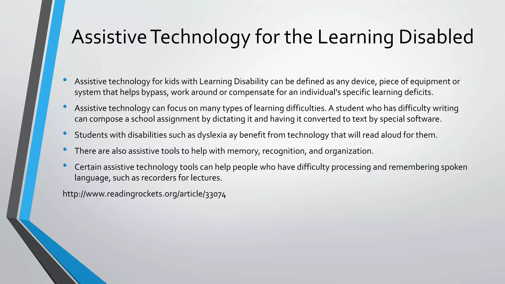 AssistiveTechnology for the Learning Disabled
• Assistive technology for kids with Learning Disability can be defined as any device, piece of equipment or
system that helps bypass, work around or compensate for an individual's specific learning deficits.
• Assistive technology can focus on many types of learning difficulties. A student who has difficulty writing
can compose a school assignment by dictating it and having it converted to text by special software.
• Students with disabilities such as dyslexia ay benefit from technology that will read aloud for them.
• There are also assistive tools to help with memory, recognition, and organization.
• Certain assistive technology tools can help people who have difficulty processing and remembering spoken
language, such as recorders for lectures.
http://www.readingrockets.org/article/33074
 