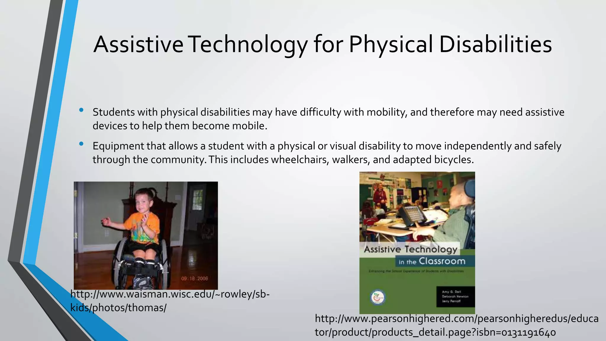 AssistiveTechnology for Physical Disabilities
• Students with physical disabilities may have difficulty with mobility, and therefore may need assistive
devices to help them become mobile.
• Equipment that allows a student with a physical or visual disability to move independently and safely
through the community.This includes wheelchairs, walkers, and adapted bicycles.
http://www.waisman.wisc.edu/~rowley/sb-
kids/photos/thomas/
http://www.pearsonhighered.com/pearsonhigheredus/educa
tor/product/products_detail.page?isbn=0131191640
 