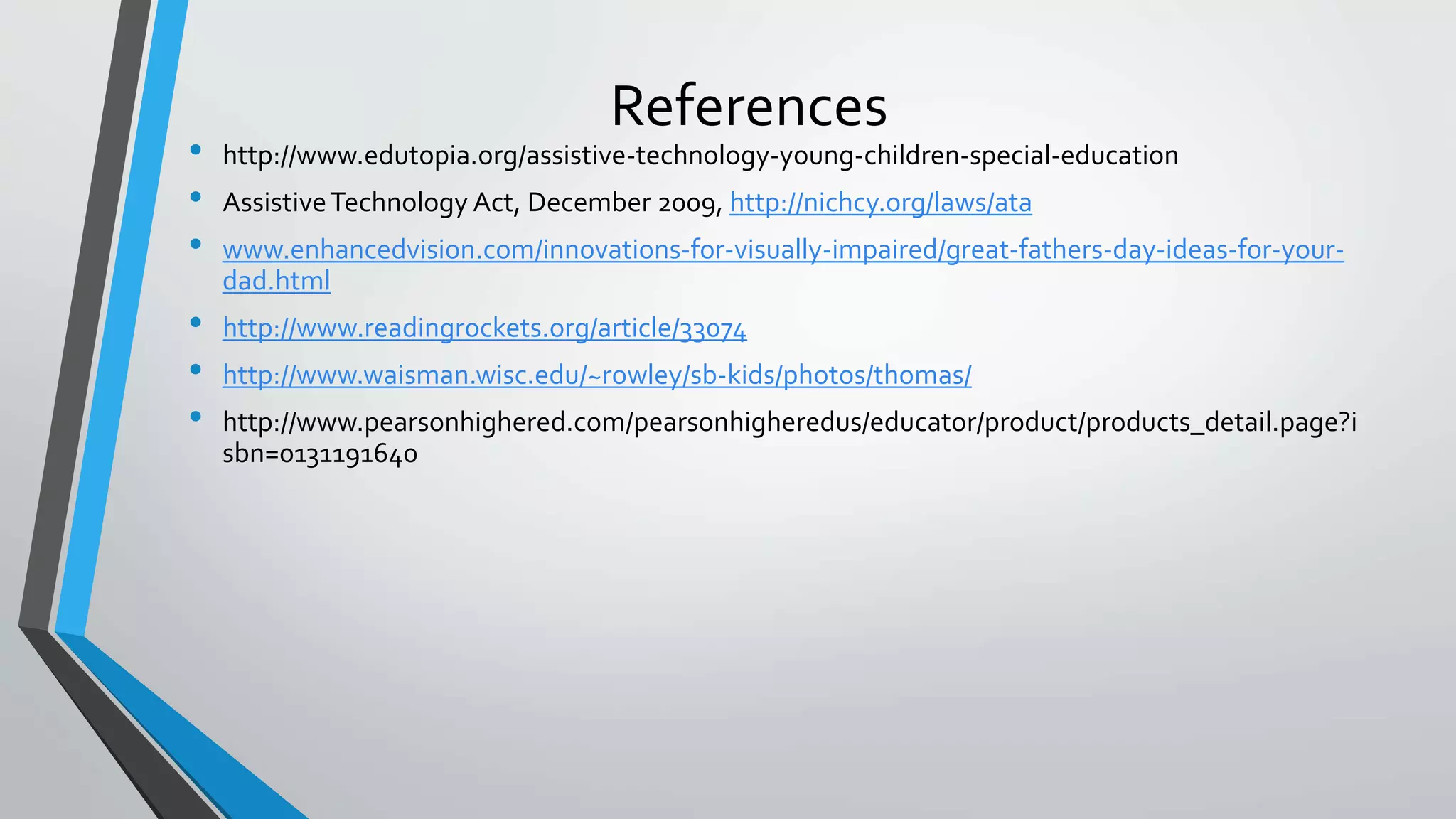 References
• http://www.edutopia.org/assistive-technology-young-children-special-education
• AssistiveTechnology Act, December 2009, http://nichcy.org/laws/ata
• www.enhancedvision.com/innovations-for-visually-impaired/great-fathers-day-ideas-for-your-
dad.html
• http://www.readingrockets.org/article/33074
• http://www.waisman.wisc.edu/~rowley/sb-kids/photos/thomas/
• http://www.pearsonhighered.com/pearsonhigheredus/educator/product/products_detail.page?i
sbn=0131191640
 