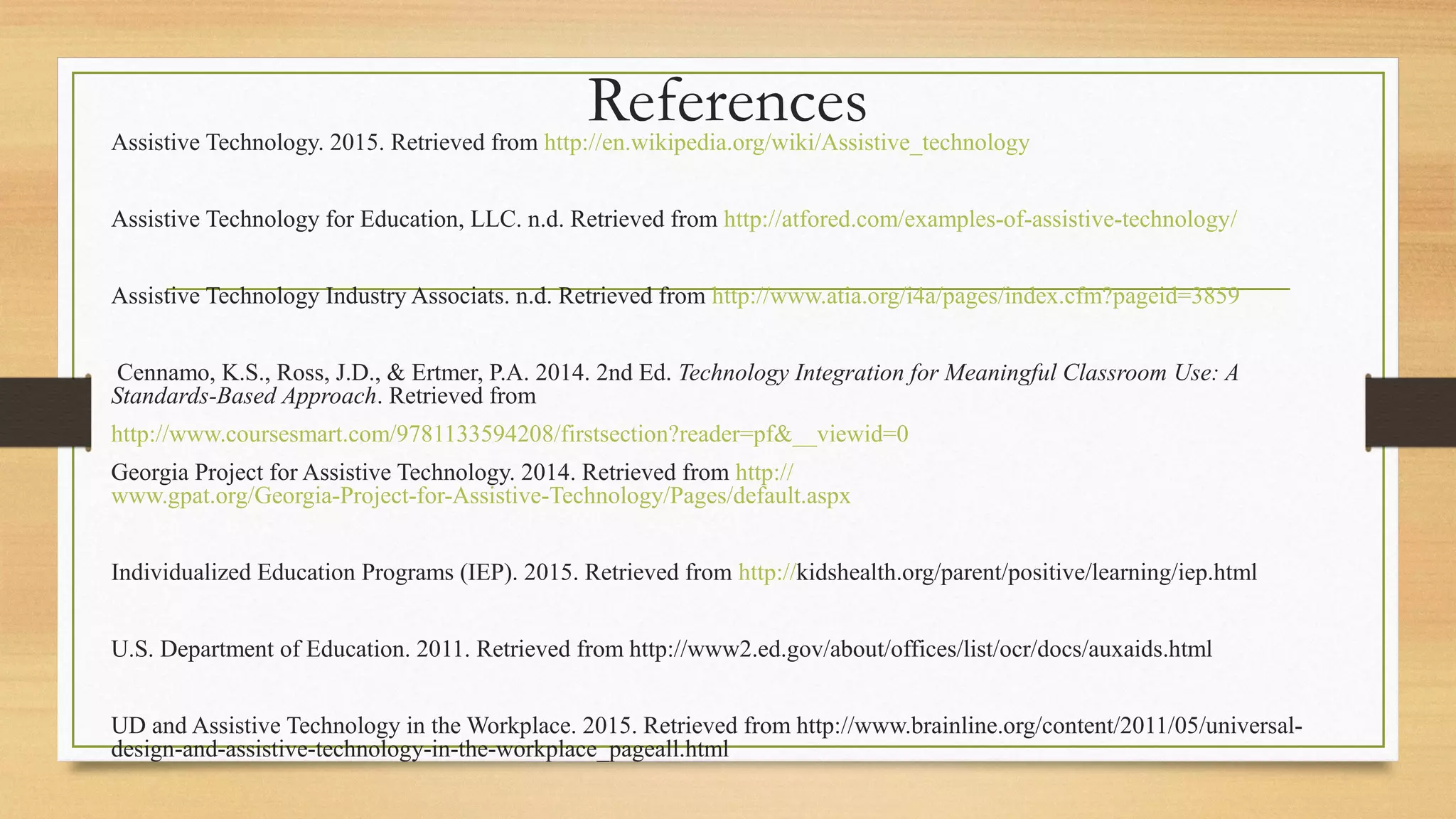 ReferencesAssistive Technology. 2015. Retrieved from http://en.wikipedia.org/wiki/Assistive_technology
Assistive Technology for Education, LLC. n.d. Retrieved from http://atfored.com/examples-of-assistive-technology/
Assistive Technology Industry Associats. n.d. Retrieved from http://www.atia.org/i4a/pages/index.cfm?pageid=3859
Cennamo, K.S., Ross, J.D., & Ertmer, P.A. 2014. 2nd Ed. Technology Integration for Meaningful Classroom Use: A
Standards-Based Approach. Retrieved from
http://www.coursesmart.com/9781133594208/firstsection?reader=pf&__viewid=0
Georgia Project for Assistive Technology. 2014. Retrieved from http://
www.gpat.org/Georgia-Project-for-Assistive-Technology/Pages/default.aspx
Individualized Education Programs (IEP). 2015. Retrieved from http://kidshealth.org/parent/positive/learning/iep.html
U.S. Department of Education. 2011. Retrieved from http://www2.ed.gov/about/offices/list/ocr/docs/auxaids.html
UD and Assistive Technology in the Workplace. 2015. Retrieved from http://www.brainline.org/content/2011/05/universal-
design-and-assistive-technology-in-the-workplace_pageall.html
 