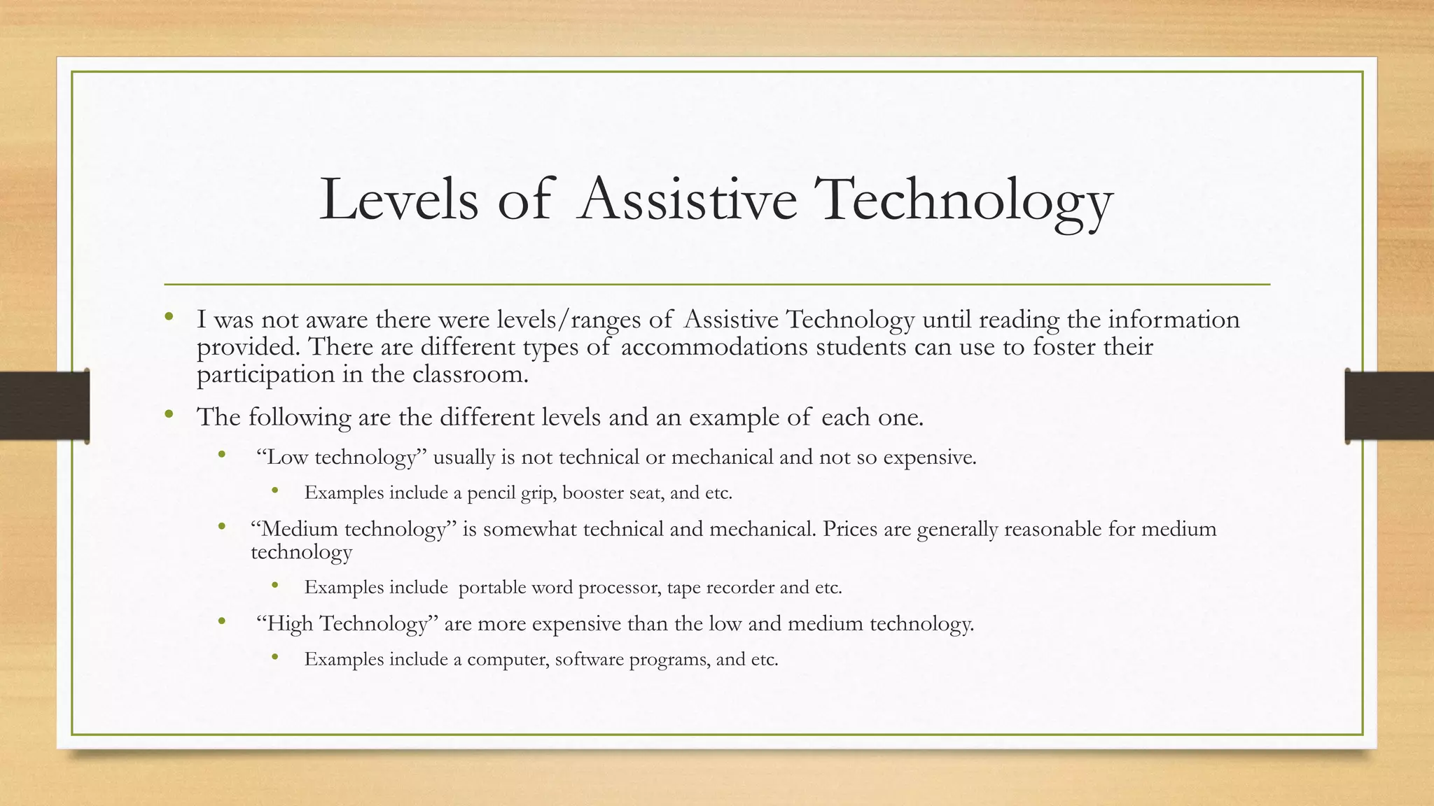 Levels of Assistive Technology
• I was not aware there were levels/ranges of Assistive Technology until reading the information
provided. There are different types of accommodations students can use to foster their
participation in the classroom.
• The following are the different levels and an example of each one.
• “Low technology” usually is not technical or mechanical and not so expensive.
• Examples include a pencil grip, booster seat, and etc.
• “Medium technology” is somewhat technical and mechanical. Prices are generally reasonable for medium
technology
• Examples include portable word processor, tape recorder and etc.
• “High Technology” are more expensive than the low and medium technology.
• Examples include a computer, software programs, and etc.
 