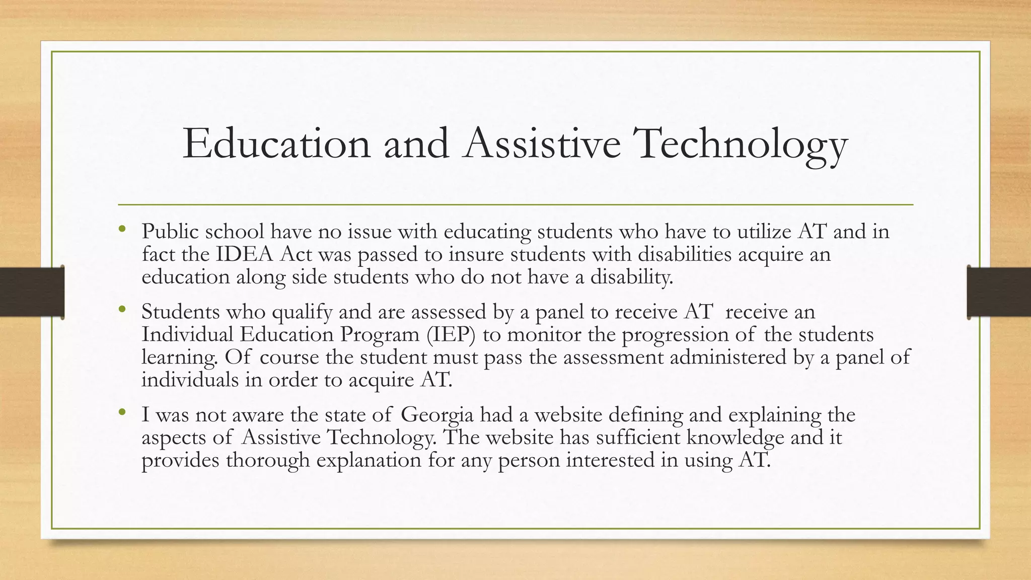 Education and Assistive Technology
• Public school have no issue with educating students who have to utilize AT and in
fact the IDEA Act was passed to insure students with disabilities acquire an
education along side students who do not have a disability.
• Students who qualify and are assessed by a panel to receive AT receive an
Individual Education Program (IEP) to monitor the progression of the students
learning. Of course the student must pass the assessment administered by a panel of
individuals in order to acquire AT.
• I was not aware the state of Georgia had a website defining and explaining the
aspects of Assistive Technology. The website has sufficient knowledge and it
provides thorough explanation for any person interested in using AT.
 
