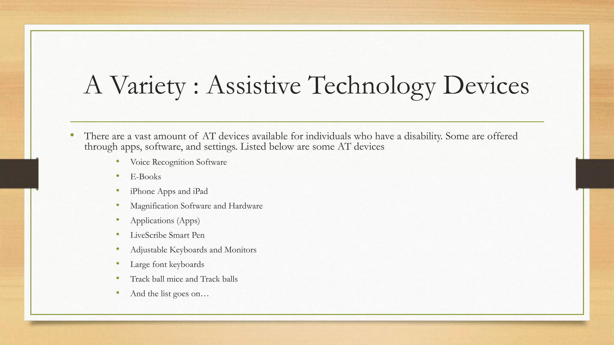 A Variety : Assistive Technology Devices
• There are a vast amount of AT devices available for individuals who have a disability. Some are offered
through apps, software, and settings. Listed below are some AT devices
• Voice Recognition Software
• E-Books
• iPhone Apps and iPad
• Magnification Software and Hardware
• Applications (Apps)
• LiveScribe Smart Pen
• Adjustable Keyboards and Monitors
• Large font keyboards
• Track ball mice and Track balls
• And the list goes on…
 