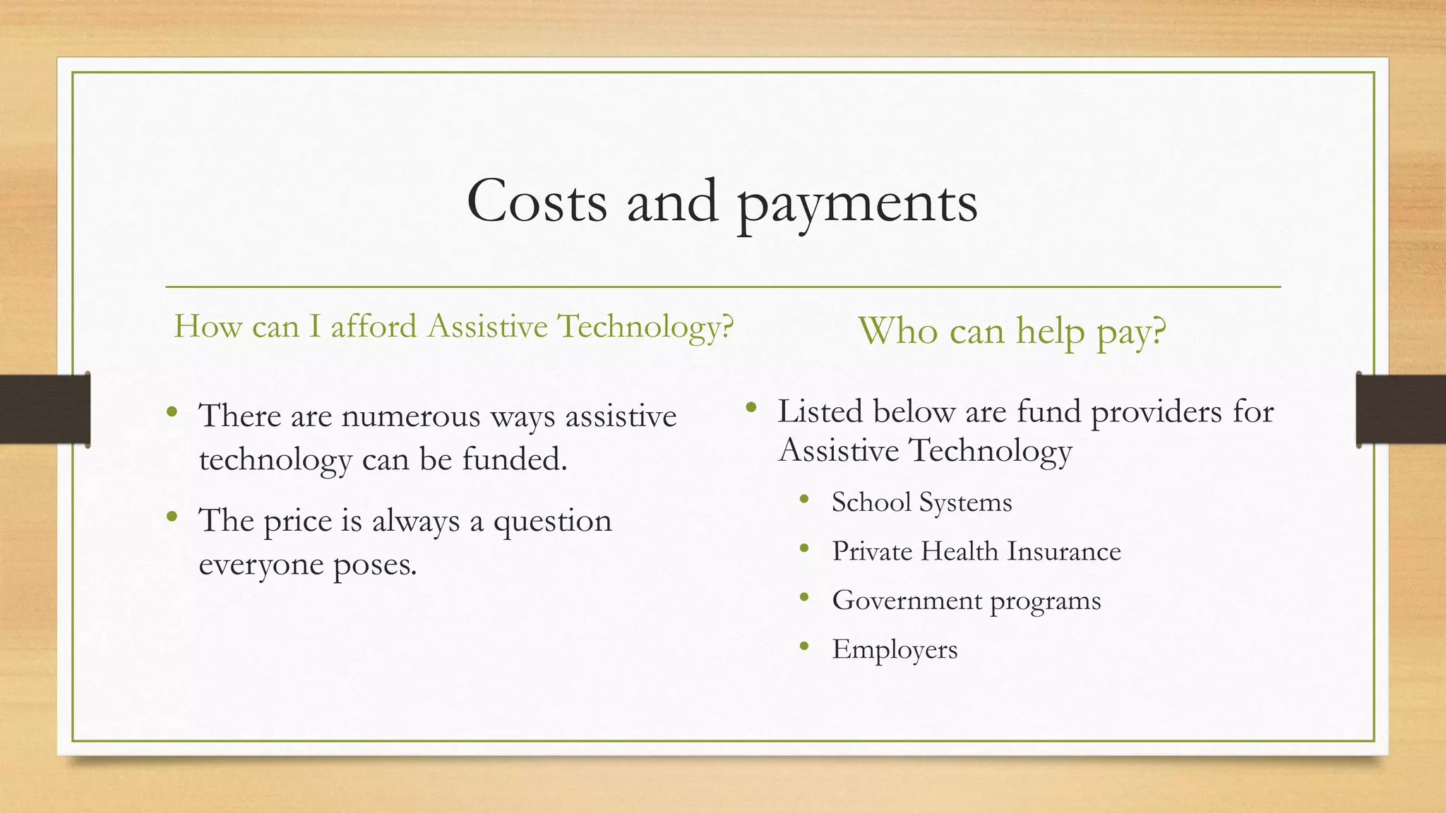 Costs and payments
How can I afford Assistive Technology?
• There are numerous ways assistive
technology can be funded.
• The price is always a question
everyone poses.
Who can help pay?
• Listed below are fund providers for
Assistive Technology
• School Systems
• Private Health Insurance
• Government programs
• Employers
 