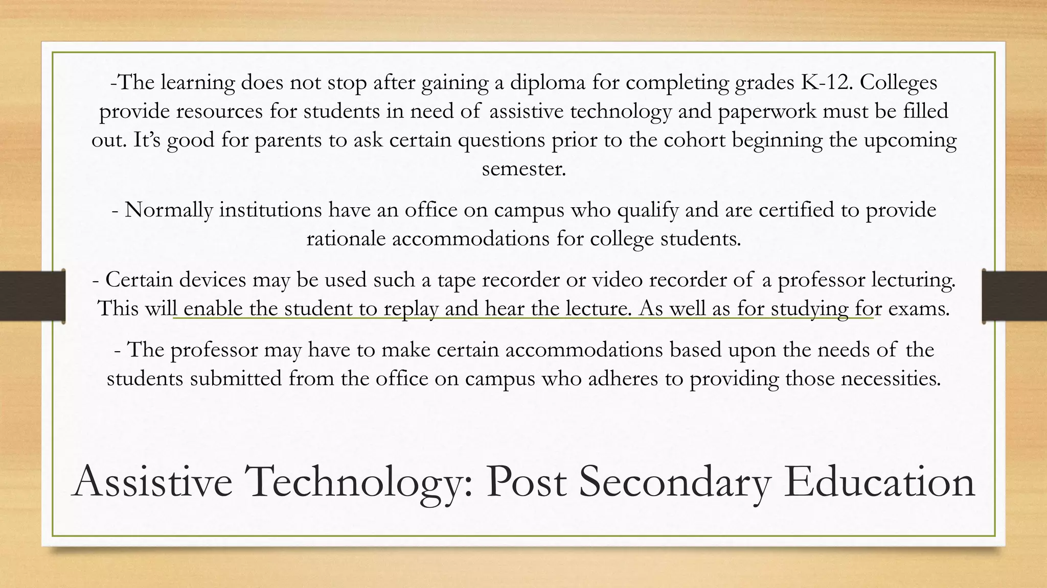 Assistive Technology: Post Secondary Education
-The learning does not stop after gaining a diploma for completing grades K-12. Colleges
provide resources for students in need of assistive technology and paperwork must be filled
out. It’s good for parents to ask certain questions prior to the cohort beginning the upcoming
semester.
- Normally institutions have an office on campus who qualify and are certified to provide
rationale accommodations for college students.
- Certain devices may be used such a tape recorder or video recorder of a professor lecturing.
This will enable the student to replay and hear the lecture. As well as for studying for exams.
- The professor may have to make certain accommodations based upon the needs of the
students submitted from the office on campus who adheres to providing those necessities.
 