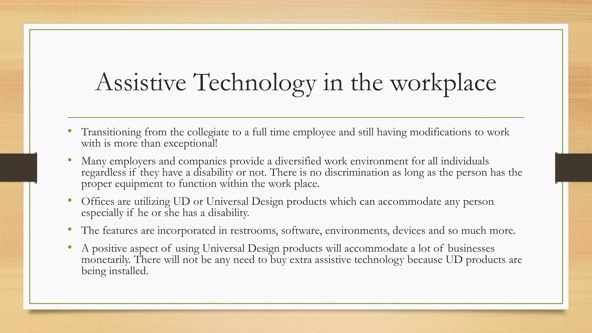 Assistive Technology in the workplace
• Transitioning from the collegiate to a full time employee and still having modifications to work
with is more than exceptional!
• Many employers and companies provide a diversified work environment for all individuals
regardless if they have a disability or not. There is no discrimination as long as the person has the
proper equipment to function within the work place.
• Offices are utilizing UD or Universal Design products which can accommodate any person
especially if he or she has a disability.
• The features are incorporated in restrooms, software, environments, devices and so much more.
• A positive aspect of using Universal Design products will accommodate a lot of businesses
monetarily. There will not be any need to buy extra assistive technology because UD products are
being installed.
 