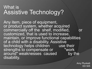What is
Assistive Technology?
Any item, piece of equipment,
or product system, whether acquired
commercially off the shelf, modified, or
customized, that is used to increase,
maintain, or improve functional capabilities
of a child with a disability. Assistive
technology helps children use their
strengths to compensate or "work
around" weaknesses caused by the
disability.
Amy Plunkett
ED 505
 