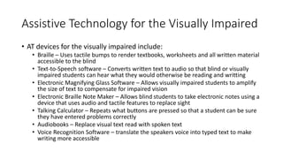 Assistive Technology for the Visually Impaired
• AT devices for the visually impaired include:
• Braille – Uses tactile bumps to render textbooks, worksheets and all written material
accessible to the blind
• Text-to-Speech software – Converts written text to audio so that blind or visually
impaired students can hear what they would otherwise be reading and writting
• Electronic Magnifying Glass Software – Allows visually impaired students to amplify
the size of text to compensate for impaired vision
• Electronic Braille Note Maker – Allows blind students to take electronic notes using a
device that uses audio and tactile features to replace sight
• Talking Calculator – Repeats what buttons are pressed so that a student can be sure
they have entered problems correctly
• Audiobooks – Replace visual text read with spoken text
• Voice Recognition Software – translate the speakers voice into typed text to make
writing more accessible
 