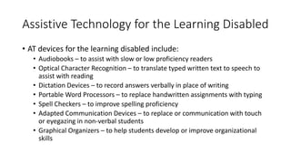 Assistive Technology for the Learning Disabled
• AT devices for the learning disabled include:
• Audiobooks – to assist with slow or low proficiency readers
• Optical Character Recognition – to translate typed written text to speech to
assist with reading
• Dictation Devices – to record answers verbally in place of writing
• Portable Word Processors – to replace handwritten assignments with typing
• Spell Checkers – to improve spelling proficiency
• Adapted Communication Devices – to replace or communication with touch
or eyegazing in non-verbal students
• Graphical Organizers – to help students develop or improve organizational
skills
 