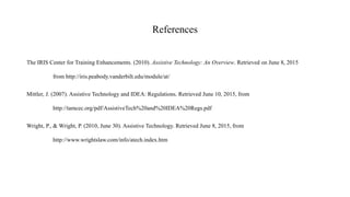 References
The IRIS Center for Training Enhancements. (2010). Assistive Technology: An Overview. Retrieved on June 8, 2015
from http://iris.peabody.vanderbilt.edu/module/at/
Mittler, J. (2007). Assistive Technology and IDEA: Regulations. Retrieved June 10, 2015, from
http://tamcec.org/pdf/AssistiveTech%20and%20IDEA%20Regs.pdf
Wright, P., & Wright, P. (2010, June 30). Assistive Technology. Retrieved June 8, 2015, from
http://www.wrightslaw.com/info/atech.index.htm
 