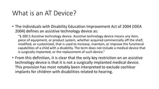 What is an AT Device?
• The Individuals with Disability Education Improvement Act of 2004 (IDEA
2004) defines an assistive technology device as:
“§ 300.5 Assistive technology device. Assistive technology device means any item,
piece of equipment, or product system, whether acquired commercially off the shelf,
modified, or customized, that is used to increase, maintain, or improve the functional
capabilities of a child with a disability. The term does not include a medical device that
is surgically implanted, or the replacement of such device.”
• From this definition, it is clear that the only key restriction on an assistive
technology device is that it is not a surgically implanted medical device.
This provision has most notably been interpreted to exclude cochlear
implants for children with disabilities related to hearing.
 