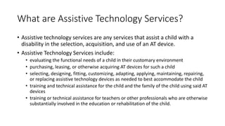 What are Assistive Technology Services?
• Assistive technology services are any services that assist a child with a
disability in the selection, acquisition, and use of an AT device.
• Assistive Technology Services include:
• evaluating the functional needs of a child in their customary environment
• purchasing, leasing, or otherwise acquiring AT devices for such a child
• selecting, designing, fitting, customizing, adapting, applying, maintaining, repairing,
or replacing assistive technology devices as needed to best accommodate the child
• training and technical assistance for the child and the family of the child using said AT
devices
• training or technical assistance for teachers or other professionals who are otherwise
substantially involved in the education or rehabilitation of the child.
 