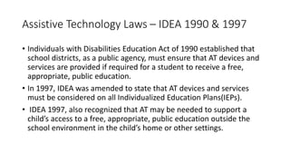 Assistive Technology Laws – IDEA 1990 & 1997
• Individuals with Disabilities Education Act of 1990 established that
school districts, as a public agency, must ensure that AT devices and
services are provided if required for a student to receive a free,
appropriate, public education.
• In 1997, IDEA was amended to state that AT devices and services
must be considered on all Individualized Education Plans(IEPs).
• IDEA 1997, also recognized that AT may be needed to support a
child’s access to a free, appropriate, public education outside the
school environment in the child’s home or other settings.
 