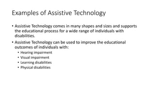 Examples of Assistive Technology
• Assistive Technology comes in many shapes and sizes and supports
the educational process for a wide range of individuals with
disabilities.
• Assistive Technology can be used to improve the educational
outcomes of individuals with:
• Hearing impairment
• Visual impairment
• Learning disabilities
• Physical disabilities
 