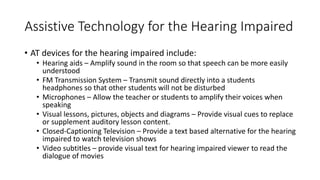 Assistive Technology for the Hearing Impaired
• AT devices for the hearing impaired include:
• Hearing aids – Amplify sound in the room so that speech can be more easily
understood
• FM Transmission System – Transmit sound directly into a students
headphones so that other students will not be disturbed
• Microphones – Allow the teacher or students to amplify their voices when
speaking
• Visual lessons, pictures, objects and diagrams – Provide visual cues to replace
or supplement auditory lesson content.
• Closed-Captioning Television – Provide a text based alternative for the hearing
impaired to watch television shows
• Video subtitles – provide visual text for hearing impaired viewer to read the
dialogue of movies
 